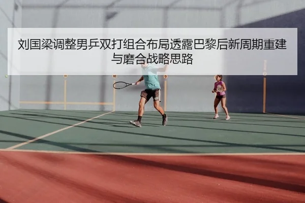 刘国梁调整男乒双打组合布局透露巴黎后新周期重建与磨合战略思路
