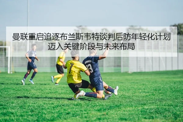曼联重启追逐布兰斯韦特谈判后防年轻化计划迈入关键阶段与未来布局