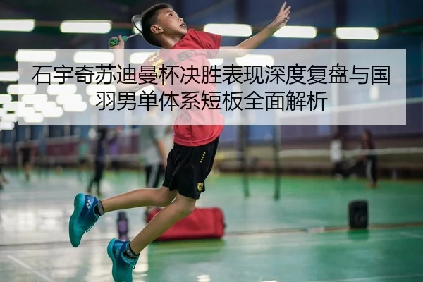 石宇奇苏迪曼杯决胜表现深度复盘与国羽男单体系短板全面解析（long8）
