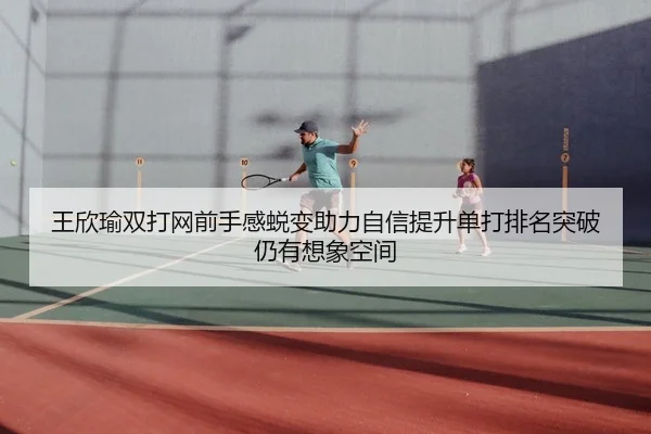 王欣瑜双打网前手感蜕变助力自信提升单打排名突破仍有想象空间