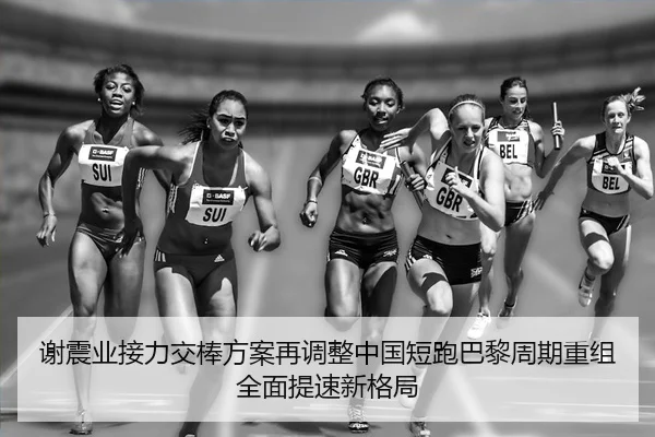 谢震业接力交棒方案再调整中国短跑巴黎周期重组全面提速新格局